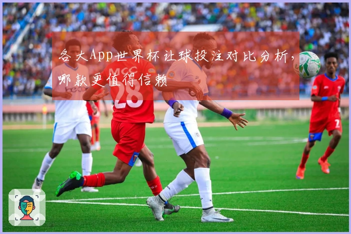 各大App世界杯让球投注对比分析，哪款更值得信赖