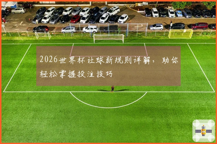2026世界杯让球新规则详解，助你轻松掌握投注技巧