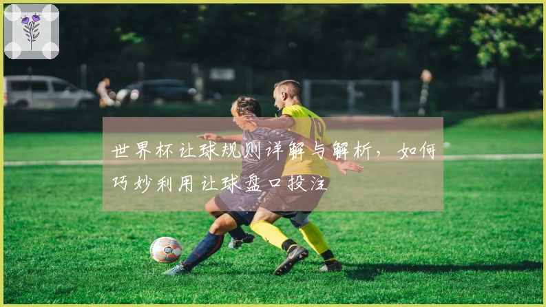 世界杯让球规则详解与解析，如何巧妙利用让球盘口投注