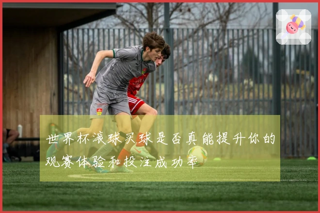 世界杯滚球买球是否真能提升你的观赛体验和投注成功率